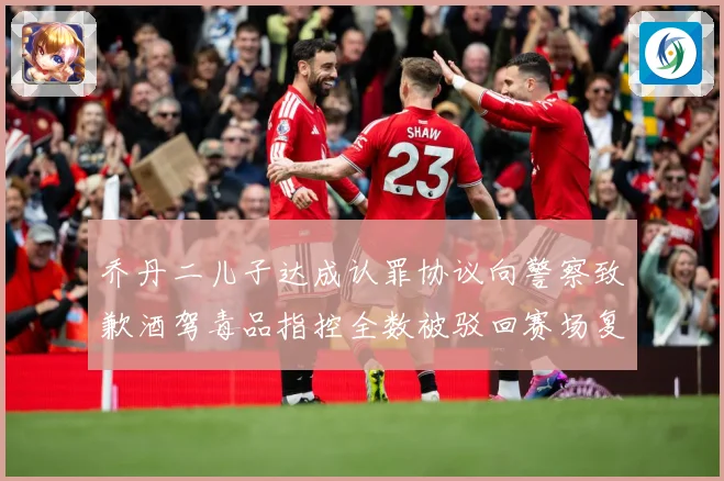 乔丹二儿子达成认罪协议向警察致歉酒驾毒品指控全数被驳回赛场复盘-深度解析