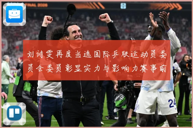 刘诗雯再度当选国际乒联运动员委员会委员彰显实力与影响力赛事前瞻-深度解析